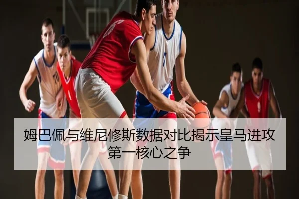 姆巴佩与维尼修斯数据对比揭示皇马进攻第一核心之争