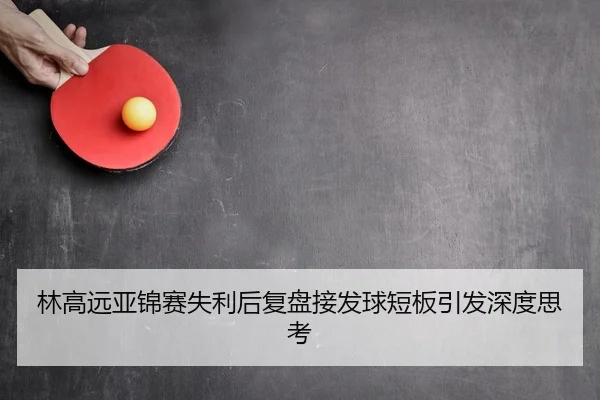 林高远亚锦赛失利后复盘接发球短板引发深度思考
