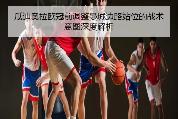 瓜迪奥拉欧冠前调整曼城边路站位的战术意图深度解析