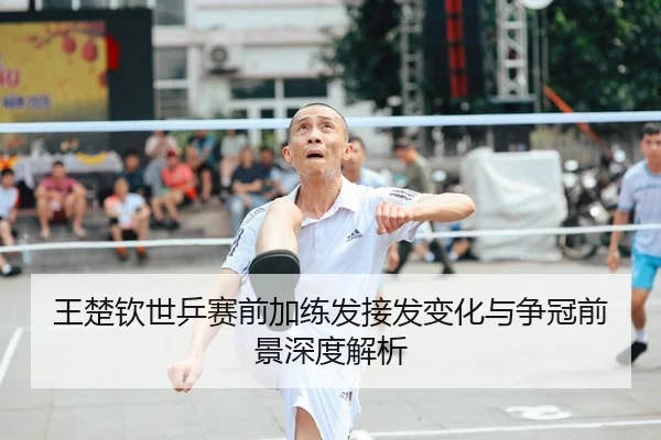 王楚钦世乒赛前加练发接发变化与争冠前景深度解析