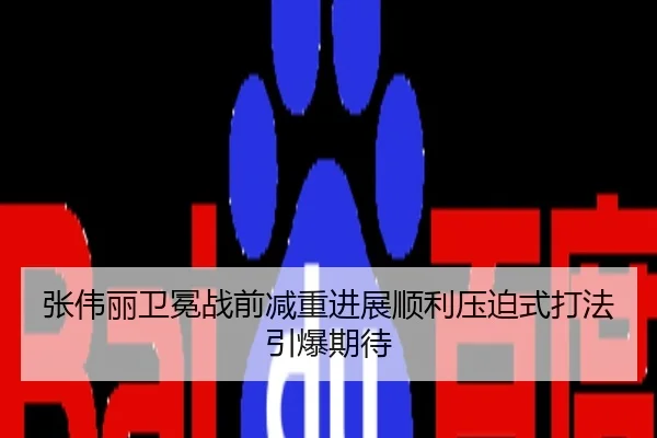 张伟丽卫冕战前减重进展顺利压迫式打法引爆期待